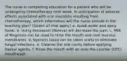 The nurse is completing education for a patient who will be undergoing chemotherapy next week. In anticipation of adverse effects associated with oral mucositis resulting from chemotherapy, which information will the nurse include in the teaching plan? (Select all that apply.) a. Avoid acidic and spicy foods. b. Using docosanol (Abreva) will decrease the pain. c. Milk of Magnesia can be used to rinse the mouth and coat mucous membranes. d. Nystatin liquid can be taken orally to eliminate fungal infections. e. Cleanse the oral cavity before applying topical agents. f. Rinse the mouth with an over-the-counter (OTC) mouthwash.