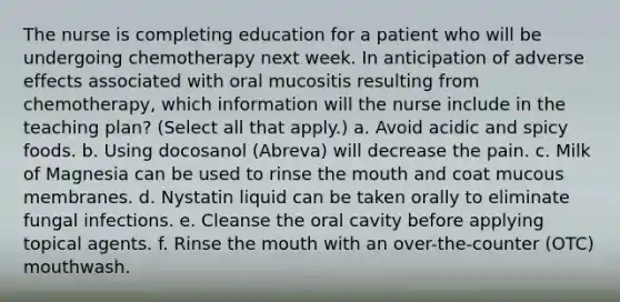 The nurse is completing education for a patient who will be undergoing chemotherapy next week. In anticipation of adverse effects associated with oral mucositis resulting from chemotherapy, which information will the nurse include in the teaching plan? (Select all that apply.) a. Avoid acidic and spicy foods. b. Using docosanol (Abreva) will decrease the pain. c. Milk of Magnesia can be used to rinse the mouth and coat mucous membranes. d. Nystatin liquid can be taken orally to eliminate fungal infections. e. Cleanse the oral cavity before applying topical agents. f. Rinse the mouth with an over-the-counter (OTC) mouthwash.