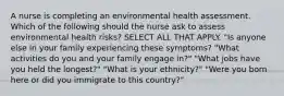 A nurse is completing an environmental health assessment. Which of the following should the nurse ask to assess environmental health risks? SELECT ALL THAT APPLY. "Is anyone else in your family experiencing these symptoms? "What activities do you and your family engage in?" "What jobs have you held the longest?" "What is your ethnicity?" "Were you born here or did you immigrate to this country?"