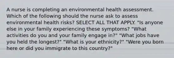 A nurse is completing an environmental health assessment. Which of the following should the nurse ask to assess environmental health risks? SELECT ALL THAT APPLY. "Is anyone else in your family experiencing these symptoms? "What activities do you and your family engage in?" "What jobs have you held the longest?" "What is your ethnicity?" "Were you born here or did you immigrate to this country?"