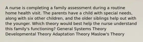 A nurse is completing a family assessment during a routine home health visit. The parents have a child with special needs, along with six other children, and the older siblings help out with the younger. Which theory would best help the nurse understand this family's functioning? General Systems Theory Developmental Theory Adaptation Theory Maslow's Theory