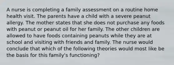 A nurse is completing a family assessment on a routine home health visit. The parents have a child with a severe peanut allergy. The mother states that she does not purchase any foods with peanut or peanut oil for her family. The other children are allowed to have foods containing peanuts while they are at school and visiting with friends and family. The nurse would conclude that which of the following theories would most like be the basis for this family's functioning?