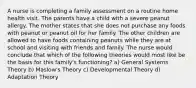 A nurse is completing a family assessment on a routine home health visit. The parents have a child with a severe peanut allergy. The mother states that she does not purchase any foods with peanut or peanut oil for her family. The other children are allowed to have foods containing peanuts while they are at school and visiting with friends and family. The nurse would conclude that which of the following theories would most like be the basis for this family's functioning? a) General Systems Theory b) Maslow's Theory c) Developmental Theory d) Adaptation Theory