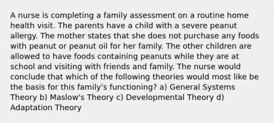 A nurse is completing a family assessment on a routine home health visit. The parents have a child with a severe peanut allergy. The mother states that she does not purchase any foods with peanut or peanut oil for her family. The other children are allowed to have foods containing peanuts while they are at school and visiting with friends and family. The nurse would conclude that which of the following theories would most like be the basis for this family's functioning? a) General Systems Theory b) Maslow's Theory c) Developmental Theory d) Adaptation Theory