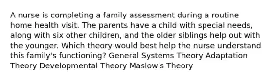 A nurse is completing a family assessment during a routine home health visit. The parents have a child with special needs, along with six other children, and the older siblings help out with the younger. Which theory would best help the nurse understand this family's functioning? General Systems Theory Adaptation Theory Developmental Theory Maslow's Theory