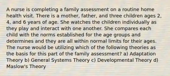 A nurse is completing a family assessment on a routine home health visit. There is a mother, father, and three children ages 2, 4, and 6 years of age. She watches the children individually as they play and interact with one another. She compares each child with the norms established for the age groups and determines and they are all within normal limits for their ages. The nurse would be utilizing which of the following theories as the basis for this part of the family assessment? a) Adaptation Theory b) General Systems Theory c) Developmental Theory d) Maslow's Theory