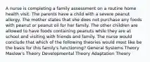 A nurse is completing a family assessment on a routine home health visit. The parents have a child with a severe peanut allergy. The mother states that she does not purchase any foods with peanut or peanut oil for her family. The other children are allowed to have foods containing peanuts while they are at school and visiting with friends and family. The nurse would conclude that which of the following theories would most like be the basis for this family's functioning? General Systems Theory Maslow's Theory Developmental Theory Adaptation Theory