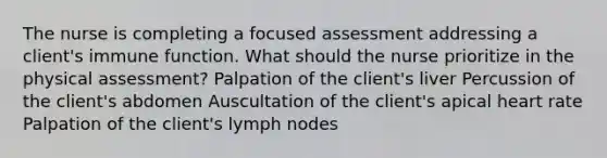 The nurse is completing a focused assessment addressing a client's immune function. What should the nurse prioritize in the physical assessment? Palpation of the client's liver Percussion of the client's abdomen Auscultation of the client's apical heart rate Palpation of the client's lymph nodes