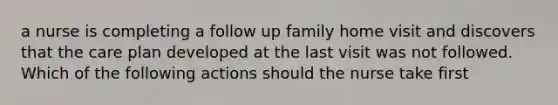 a nurse is completing a follow up family home visit and discovers that the care plan developed at the last visit was not followed. Which of the following actions should the nurse take first