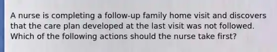 A nurse is completing a follow-up family home visit and discovers that the care plan developed at the last visit was not followed. Which of the following actions should the nurse take first?