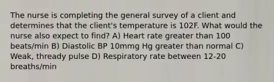 The nurse is completing the general survey of a client and determines that the client's temperature is 102F. What would the nurse also expect to find? A) Heart rate greater than 100 beats/min B) Diastolic BP 10mmg Hg greater than normal C) Weak, thready pulse D) Respiratory rate between 12-20 breaths/min