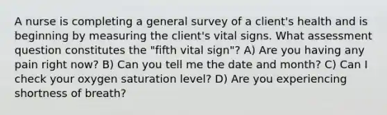 A nurse is completing a general survey of a client's health and is beginning by measuring the client's vital signs. What assessment question constitutes the "fifth vital sign"? A) Are you having any pain right now? B) Can you tell me the date and month? C) Can I check your oxygen saturation level? D) Are you experiencing shortness of breath?