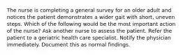 The nurse is completing a general survey for an older adult and notices the patient demonstrates a wider gait with short, uneven steps. Which of the following would be the most important action of the nurse? Ask another nurse to assess the patient. Refer the patient to a geriatric health care specialist. Notify the physician immediately. Document this as normal findings.