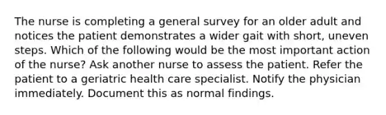 The nurse is completing a general survey for an older adult and notices the patient demonstrates a wider gait with short, uneven steps. Which of the following would be the most important action of the nurse? Ask another nurse to assess the patient. Refer the patient to a geriatric health care specialist. Notify the physician immediately. Document this as normal findings.