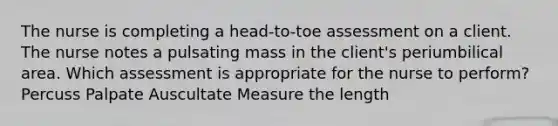 The nurse is completing a head-to-toe assessment on a client. The nurse notes a pulsating mass in the client's periumbilical area. Which assessment is appropriate for the nurse to perform? Percuss Palpate Auscultate Measure the length