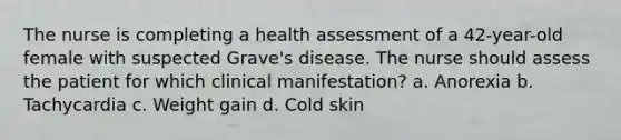 The nurse is completing a health assessment of a 42-year-old female with suspected Grave's disease. The nurse should assess the patient for which clinical manifestation? a. Anorexia b. Tachycardia c. Weight gain d. Cold skin