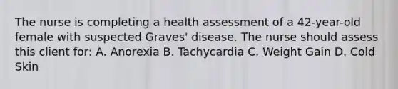 The nurse is completing a health assessment of a 42-year-old female with suspected Graves' disease. The nurse should assess this client for: A. Anorexia B. Tachycardia C. Weight Gain D. Cold Skin