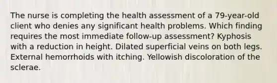 The nurse is completing the health assessment of a 79-year-old client who denies any significant health problems. Which finding requires the most immediate follow-up assessment? Kyphosis with a reduction in height. Dilated superficial veins on both legs. External hemorrhoids with itching. Yellowish discoloration of the sclerae.