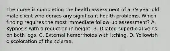 The nurse is completing the health assessment of a 79-year-old male client who denies any significant health problems. Which finding requires the most immediate follow-up assessment? A. Kyphosis with a reduction in height. B. Dilated superficial veins on both legs. C. External hemorrhoids with itching. D. Yellowish discoloration of the sclerae.