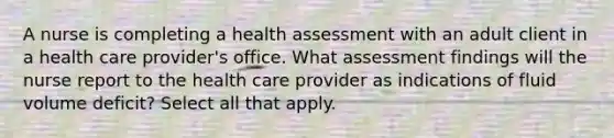 A nurse is completing a health assessment with an adult client in a health care provider's office. What assessment findings will the nurse report to the health care provider as indications of fluid volume deficit? Select all that apply.