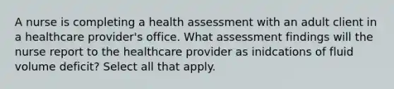 A nurse is completing a health assessment with an adult client in a healthcare provider's office. What assessment findings will the nurse report to the healthcare provider as inidcations of fluid volume deficit? Select all that apply.