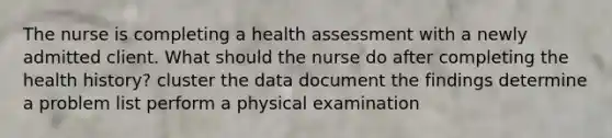 The nurse is completing a health assessment with a newly admitted client. What should the nurse do after completing the health history? cluster the data document the findings determine a problem list perform a physical examination