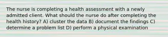 The nurse is completing a health assessment with a newly admitted client. What should the nurse do after completing the health history? A) cluster the data B) document the findings C) determine a problem list D) perform a physical examination