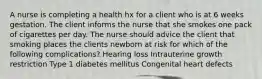 A nurse is completing a health hx for a client who is at 6 weeks gestation. The client informs the nurse that she smokes one pack of cigarettes per day. The nurse should advice the client that smoking places the clients newborn at risk for which of the following complications? Hearing loss Intrauterine growth restriction Type 1 diabetes mellitus Congenital heart defects