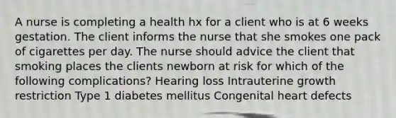 A nurse is completing a health hx for a client who is at 6 weeks gestation. The client informs the nurse that she smokes one pack of cigarettes per day. The nurse should advice the client that smoking places the clients newborn at risk for which of the following complications? Hearing loss Intrauterine growth restriction Type 1 diabetes mellitus Congenital heart defects