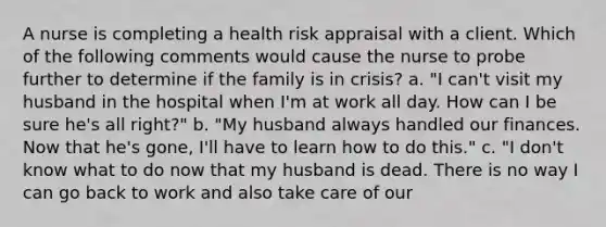 A nurse is completing a health risk appraisal with a client. Which of the following comments would cause the nurse to probe further to determine if the family is in crisis? a. "I can't visit my husband in the hospital when I'm at work all day. How can I be sure he's all right?" b. "My husband always handled our finances. Now that he's gone, I'll have to learn how to do this." c. "I don't know what to do now that my husband is dead. There is no way I can go back to work and also take care of our