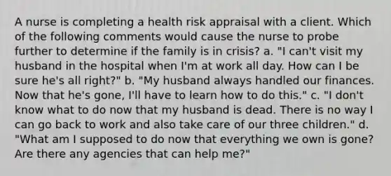 A nurse is completing a health risk appraisal with a client. Which of the following comments would cause the nurse to probe further to determine if the family is in crisis? a. "I can't visit my husband in the hospital when I'm at work all day. How can I be sure he's all right?" b. "My husband always handled our finances. Now that he's gone, I'll have to learn how to do this." c. "I don't know what to do now that my husband is dead. There is no way I can go back to work and also take care of our three children." d. "What am I supposed to do now that everything we own is gone? Are there any agencies that can help me?"