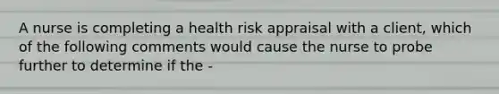 A nurse is completing a health risk appraisal with a client, which of the following comments would cause the nurse to probe further to determine if the -