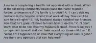 A nurse is completing a health risk appraisal with a client. Which of the following comments would cause the nurse to probe further to determine if the family is in crisis? A. "I can't visit my husband in the hospital when I'm at work all day. How can I be sure he's all right?" B. "My husband always handled our finances. Now that he's gone, I'll have to learn how to do this." C. "I don't know what to do now that my husband is dead. There is no way I can go back to work and also take care of our three children." D. "What am I supposed to do now that everything we own is gone? Are there any agencies that can help me?"