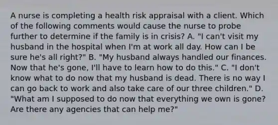 A nurse is completing a health risk appraisal with a client. Which of the following comments would cause the nurse to probe further to determine if the family is in crisis? A. "I can't visit my husband in the hospital when I'm at work all day. How can I be sure he's all right?" B. "My husband always handled our finances. Now that he's gone, I'll have to learn how to do this." C. "I don't know what to do now that my husband is dead. There is no way I can go back to work and also take care of our three children." D. "What am I supposed to do now that everything we own is gone? Are there any agencies that can help me?"