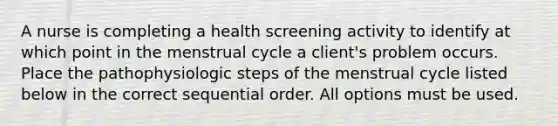 A nurse is completing a health screening activity to identify at which point in the menstrual cycle a client's problem occurs. Place the pathophysiologic steps of the menstrual cycle listed below in the correct sequential order. All options must be used.