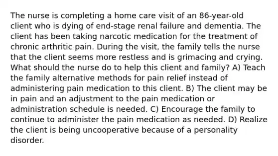 The nurse is completing a home care visit of an 86-year-old client who is dying of end-stage renal failure and dementia. The client has been taking narcotic medication for the treatment of chronic arthritic pain. During the visit, the family tells the nurse that the client seems more restless and is grimacing and crying. What should the nurse do to help this client and family? A) Teach the family alternative methods for pain relief instead of administering pain medication to this client. B) The client may be in pain and an adjustment to the pain medication or administration schedule is needed. C) Encourage the family to continue to administer the pain medication as needed. D) Realize the client is being uncooperative because of a personality disorder.