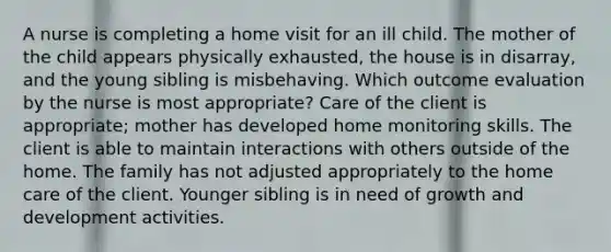 A nurse is completing a home visit for an ill child. The mother of the child appears physically exhausted, the house is in disarray, and the young sibling is misbehaving. Which outcome evaluation by the nurse is most appropriate? Care of the client is appropriate; mother has developed home monitoring skills. The client is able to maintain interactions with others outside of the home. The family has not adjusted appropriately to the home care of the client. Younger sibling is in need of growth and development activities.