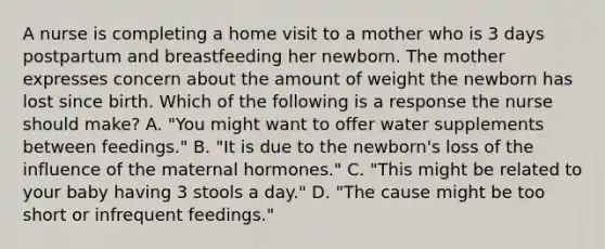 A nurse is completing a home visit to a mother who is 3 days postpartum and breastfeeding her newborn. The mother expresses concern about the amount of weight the newborn has lost since birth. Which of the following is a response the nurse should make? A. "You might want to offer water supplements between feedings." B. "It is due to the newborn's loss of the influence of the maternal hormones." C. "This might be related to your baby having 3 stools a day." D. "The cause might be too short or infrequent feedings."