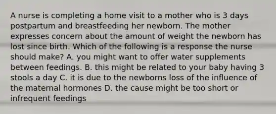 A nurse is completing a home visit to a mother who is 3 days postpartum and breastfeeding her newborn. The mother expresses concern about the amount of weight the newborn has lost since birth. Which of the following is a response the nurse should make? A. you might want to offer water supplements between feedings. B. this might be related to your baby having 3 stools a day C. it is due to the newborns loss of the influence of the maternal hormones D. the cause might be too short or infrequent feedings