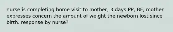 nurse is completing home visit to mother, 3 days PP, BF, mother expresses concern the amount of weight the newborn lost since birth. response by nurse?