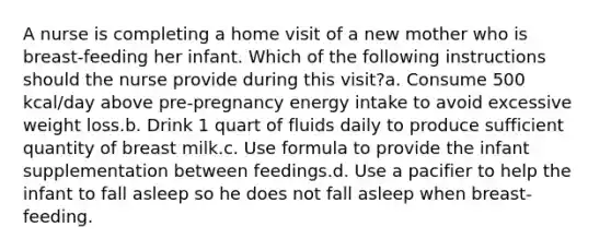 A nurse is completing a home visit of a new mother who is breast-feeding her infant. Which of the following instructions should the nurse provide during this visit?a. Consume 500 kcal/day above pre-pregnancy energy intake to avoid excessive weight loss.b. Drink 1 quart of fluids daily to produce sufficient quantity of breast milk.c. Use formula to provide the infant supplementation between feedings.d. Use a pacifier to help the infant to fall asleep so he does not fall asleep when breast-feeding.