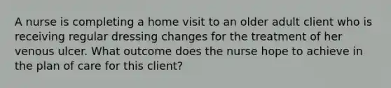 A nurse is completing a home visit to an older adult client who is receiving regular dressing changes for the treatment of her venous ulcer. What outcome does the nurse hope to achieve in the plan of care for this client?