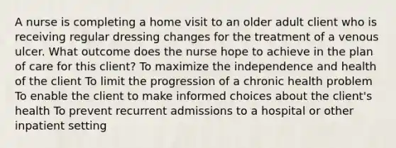 A nurse is completing a home visit to an older adult client who is receiving regular dressing changes for the treatment of a venous ulcer. What outcome does the nurse hope to achieve in the plan of care for this client? To maximize the independence and health of the client To limit the progression of a chronic health problem To enable the client to make informed choices about the client's health To prevent recurrent admissions to a hospital or other inpatient setting