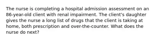 The nurse is completing a hospital admission assessment on an 86-year-old client with renal impairment. The client's daughter gives the nurse a long list of drugs that the client is taking at home, both prescription and over-the-counter. What does the nurse do next?