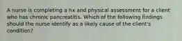 A nurse is completing a hx and physical assessment for a client who has chronic pancreatitis. Which of the following findings should the nurse identify as a likely cause of the client's condition?