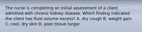 The nurse is completing an initial assessment of a client admitted with chronic kidney disease. Which finding indicated the client has fluid volume excess? A. dry cough B. weight gain C. cool, dry skin D. poor tissue turgor