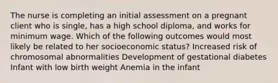 The nurse is completing an initial assessment on a pregnant client who is​ single, has a high school​ diploma, and works for minimum wage. Which of the following outcomes would most likely be related to her socioeconomic​ status? Increased risk of chromosomal abnormalities Development of gestational diabetes Infant with low birth weight Anemia in the infant