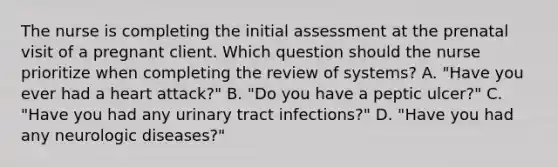 The nurse is completing the initial assessment at the prenatal visit of a pregnant client. Which question should the nurse prioritize when completing the review of systems? A. "Have you ever had a heart attack?" B. "Do you have a peptic ulcer?" C. "Have you had any urinary tract infections?" D. "Have you had any neurologic diseases?"