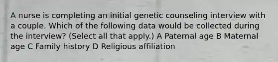 A nurse is completing an initial genetic counseling interview with a couple. Which of the following data would be collected during the interview? (Select all that apply.) A Paternal age B Maternal age C Family history D Religious affiliation