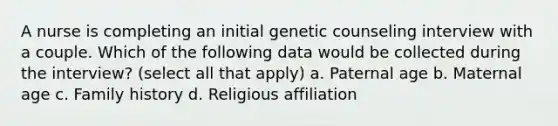 A nurse is completing an initial genetic counseling interview with a couple. Which of the following data would be collected during the interview? (select all that apply) a. Paternal age b. Maternal age c. Family history d. Religious affiliation